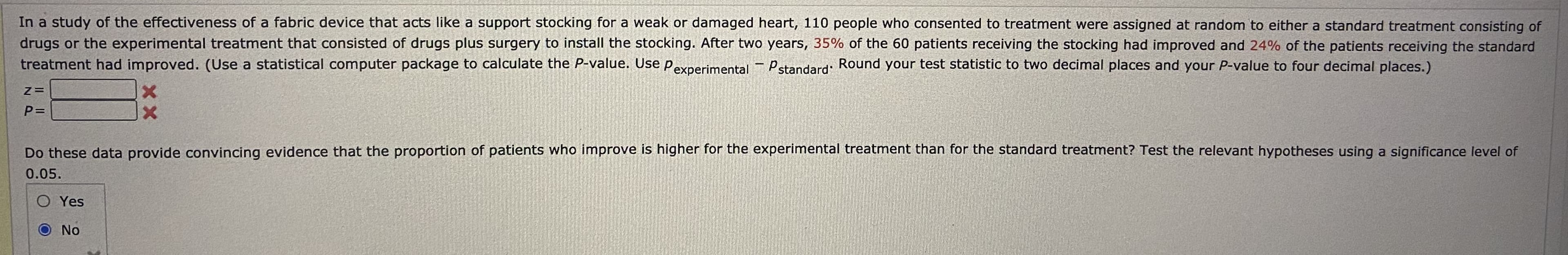 In a study of the effectiveness of a fabric device that acts like a support stocking for a weak or damaged heart, 110 people who consented to treatment were assigned at random to either a standard treatment consisting of
drugs or the experimental treatment that consisted of drugs plus surgery to install the stocking. After two years, 35% of the 60 patients receiving the stocking had improved and 24% of the patients receiving the standard
treatment had improved. (Use a statistical computer package to calculate the P-value. Use Pexperimental- Pstandard: Round your test statistic to two decimal places and your P-value to four decimal places.)
P=
Do these data provide convincing evidence that the proportion of patients who improve is higher for the experimental treatment than for the standard treatment? Test the relevant hypotheses using a significance level of
0.05.
O Yes
O No
