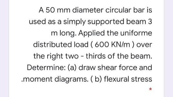 A 50 mm diameter circular bar is
used as a simply supported beam 3
m long. Applied the uniforme
distributed load ( 600 KN/m) over
the right two - thirds of the beam.
Determine: (a) draw shear force and
.moment diagrams. (b) flexural stress
