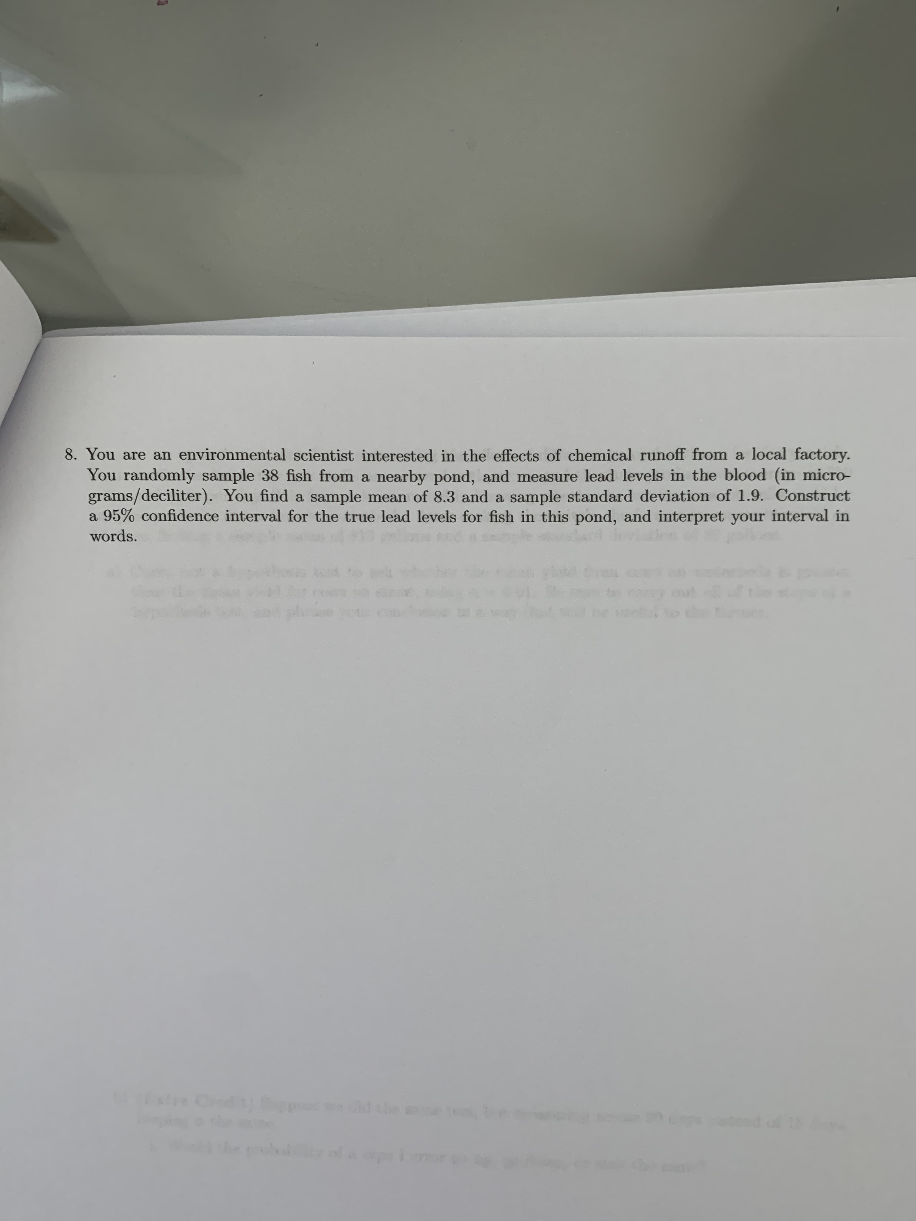 8. You are an environmental scientist interested in the effects of chemical runoff from a local factory.
You randomly sample 38 fish from a nearby pond, and measure lead levels in the blood (in micro-
grams/deciliter). You find a sample mean of 8.3 and a sample standard deviation of 1.9. Construct
a 95% confidence interval for the true lead levels for fish in this pond, and interpret your interval in
words.
xtre ) d
Chod
ted of 18
