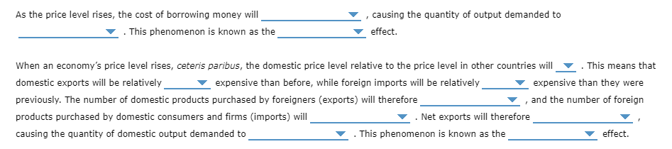 As the price level rises, the cost of borrowing money will
causing the quantity of output demanded to
. This phenomenon is known as the
effect.
When an economy's price level rises, ceteris paribus, the domestic price level relative to the price level in other countries will
This means that
domestic exports will be relatively
previously. The number of domestic products purchased by foreigners (exports) will therefore
expensive than before, while foreign imports will be relatively
expensive than they were
and the number of foreign
products purchased by domestic consumers and firms (imports) will
Net exports will therefore
causing the quantity of domestic output demanded to
. This phenomenon is known as the
effect.
