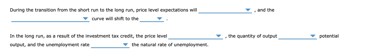 During the transition from the short run to the long run, price level expectations will
and the
curve will shift to the
In the long run, as a result of the investment tax credit, the price level
the quantity of output
potential
output, and the unemployment rate
the natural rate of unemployment.
