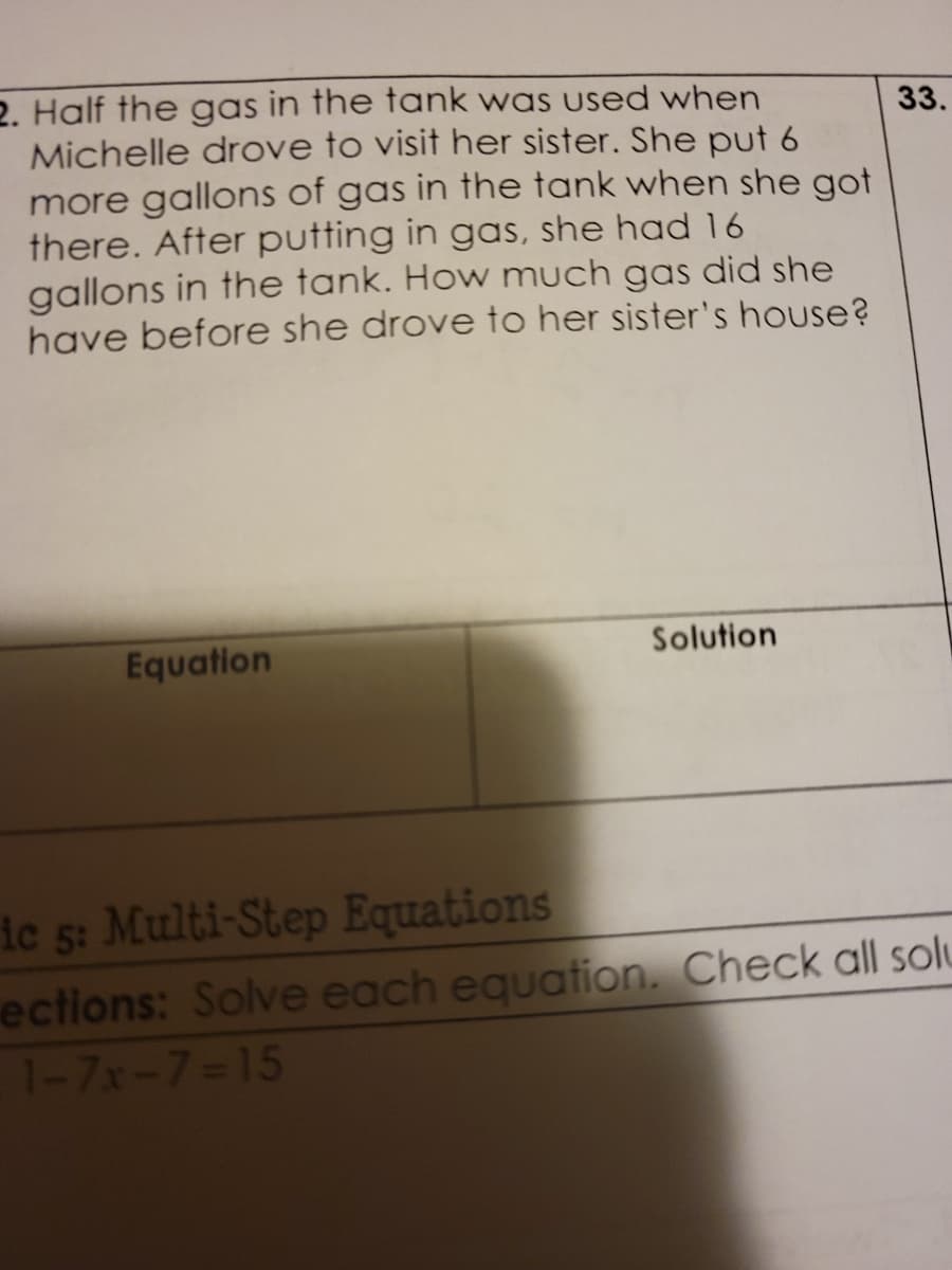 2. Half the gas in the tank was used when
Michelle drove to visit her sister. She put 6
more gallons of gas in the tank when she got
there. After putting in gas, she had 16
gallons in the tank. How much gas did she
have before she drove to her sister's house?
33.
Equation
Solution
ie 5: Multi-Step Equations
ections: Solve each equation. Check all solu
1-7x-7=15
