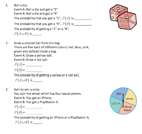 1.
Roll a die:
Event A: Roll a die and get a "1"
Event B: Roll a die and get a "4"
The probability that you get a "1", P(A) i.
The probability that you get a "4", P(B) is,
The probability of getting a "1" or a "4",
P(AUB) is_
Draw a colored ball from the bag.
There are five balls of different colors ( red, blue, pink,
2.
green and yellow) inside a bag.
Event A: Draw a yellow ball.
Event B: Draw a red ball.
P(A)=
P(B) =.
The probability of getting a yellow or a red ball,
P(AUB) is_
3.
Spin to win a prize.
You spin the wheel which has four equal sectors.
Event A: You get an iPhone.
PS5
iphone
Event B: You get a PlayStation 5.
P(A)=
P(B)=
LED TV
d-Shock
Watch
The probability of getting an iPhone or a PlayStation 4,
P(AUB) is
