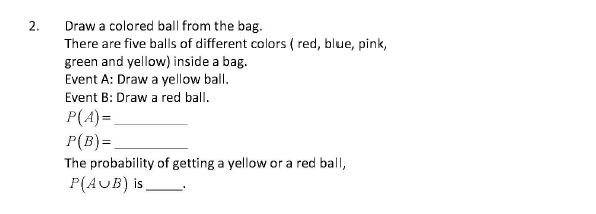 Draw a colored ball from the bag.
There are five balls of different colors ( red, blue, pink,
green and yellow) inside a bag.
Event A: Draw a yellow ball.
Event B: Draw a red ball.
2.
P(A)=
P(B) =
The probability of getting a yellow or a red ball,
P(AUB) is,
