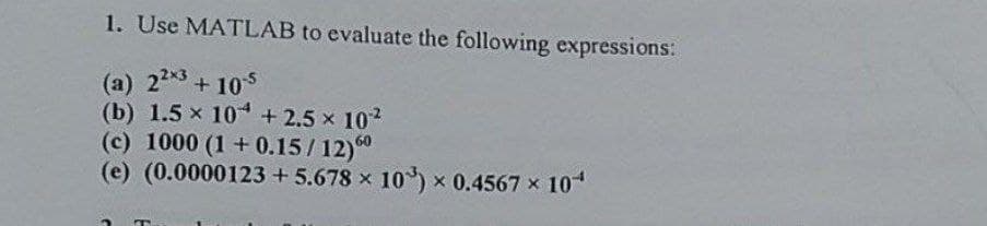 1. Use MATLAB to evaluate the following expressions:
(a) 223+105
(b) 1.5 x 10 + 2.5 x 102
(c) 1000 (1+0.15/12)0
(e) (0.0000123 + 5.678 x 10) x 0.4567 x 10
