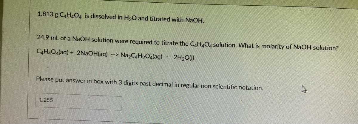 1.813 g C4H4O4 is dissolved in H20 and titrated with NaOH.
24.9 mL of a NaOH solution were required to titrate the CAH¼O4 solution. What is molarity of NaOH solution?
C4H4O4(aq) + 2NAOH(aq) --> Na2C4H2O4(aq) + 2H2O(1)
Please put answer in box with 3 digits past decimal in regular non scientific notation.
1.255
