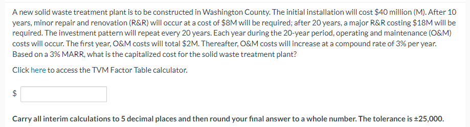 A new solid waste treatment plant is to be constructed in Washington County. The initial installation will cost $40 million (M). After 10
years, minor repair and renovation (R&R) will occur at a cost of $8M will be required; after 20 years, a major R&R costing $18M will be
required. The investment pattern will repeat every 20 years. Each year during the 20-year period, operating and maintenance (O&M)
costs will occur. The first year, O&M costs will total $2M. Thereafter, O&M costs will increase at a compound rate of 3% per year.
Based on a 3% MARR, what is the capitalized cost for the solid waste treatment plant?
Click here to access the TVM Factor Table calculator.
$
Carry all interim calculations to 5 decimal places and then round your final answer to a whole number. The tolerance is ±25,000.