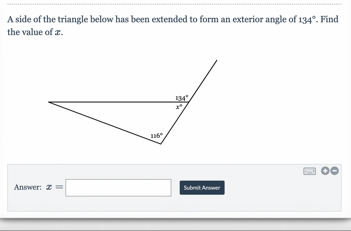 A side of the triangle below has been extended to form an exterior angle of 134º. Find
the value of x.
134°
xº
Answer: x =
116⁰
Submit Answer