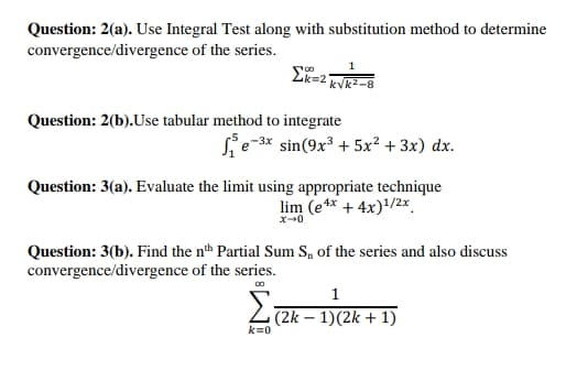 Question: 2(a). Use Integral Test along with substitution method to determine
convergence/divergence of the series.
kVk2-8
Question: 2(b).Use tabular method to integrate
sin(9x + 5x? + 3x) dx.
Question: 3(a). Evaluate the limit using appropriate technique
lim (e** + 4x)/2x.
Question: 3(b). Find the nth Partial Sum S, of the series and also discuss
convergence/divergence of the series.
00
Σ
1
(2k – 1)(2k + 1)
k=0
