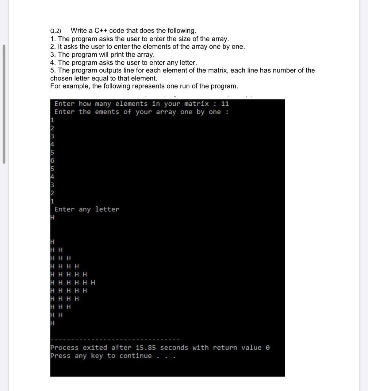 Write a C++ code that does the following.
Q.2)
1. The program asks the user to enter the size of the array.
2. It asks the user to enter the elements of the array one by one.
3. The program will print the array.
4. The program asks the user to enter any letter.
5. The program outputs line for each element of the matrix, each line has number of the
chosen letter equal to that element.
For example, the following represents one run of the program.
Enter how many elements in your matrix : 11
Enter the ements of your array one by one :
1
2
3
4
5
6
5
4
3
2
1
Enter any letter
H
H H
HHH
HHHH
ннннн
нннНн
ннннн
нннн
нн
н
H
Process exited after 15.85 seconds with return value e
Press any key to continue
