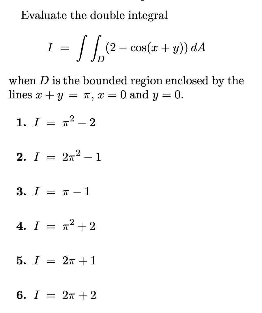 Evaluate the double integral
I
(2 – cos(x + y)) dA
when D is the bounded region enclosed by the
lines x + y = T, x = 0 and y
0.
1. I = ? – 2
T² – 2
2. I
2n² – 1
3. I 3D п —1
4. I
T² +2
5. I
= 27 + 1
6. I —D 2т+2
