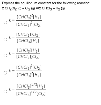 Express the equilibrium constant for the following reaction:
2 CH2CI2 (g) + Cl2 (9) =2 CHCI3 + H2 (g)
[CHCI3}[H2]
[CHCI,}[Cl,]
[CHCI2][CI2]
k =
[CHCI3][H2]
[CHCI3][H2]
k =
[CHCI,][Cl2]
[CHCI,[Cl,]
[CHCI3]°[H2]
[CHCI3]?{H2]
Ok=
[CHCI,j!/?{Cl,]
