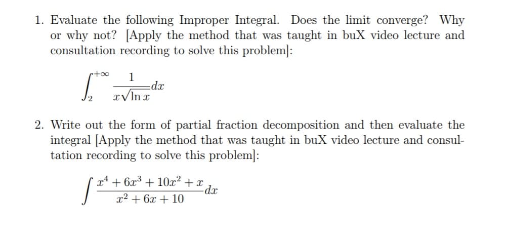 1. Evaluate the following Improper Integral. Does the limit converge? Why
or why not? [Apply the method that was taught in buX video lecture and
consultation recording to solve this problem]:
rtoo
1
xp:
x/ln r
2. Write out the form of partial fraction decomposition and then evaluate the
integral [Apply the method that was taught in buX video lecture and consul-
tation recording to solve this problem]:
x4 + 6x3 + 10x² + x
x² + 6x + 10
