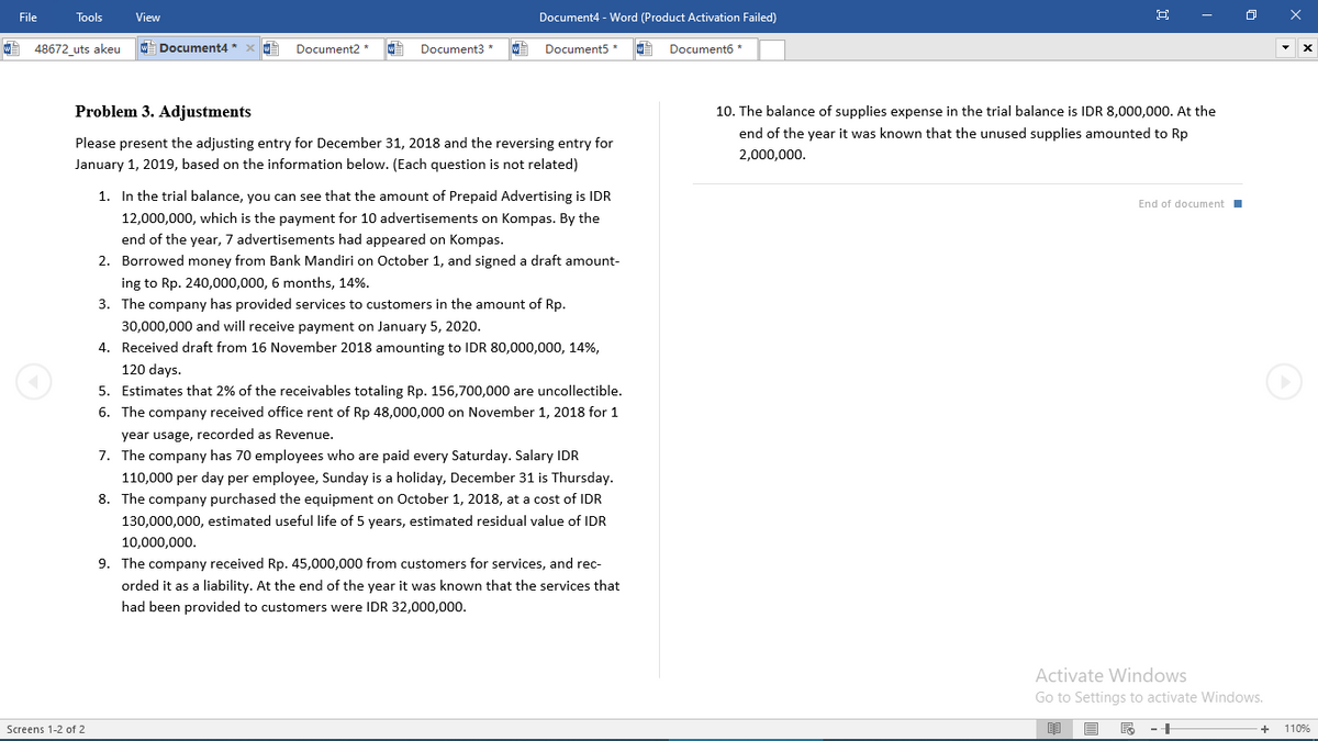 File
Tools
View
Document4 - Word (Product Activation Failed)
48672_uts akeu
w Document4 *
Document2 *
Document3
Document5
Document6 *
Problem 3. Adjustments
10. The balance of supplies expense in the trial balance is IDR 8,000,000. At the
end of the year it was known that the unused supplies amounted to Rp
Please present the adjusting entry for December 31, 2018 and the reversing entry for
2,000,000.
January 1, 2019, based on the information below. (Each question is not related)
1. In the trial balance, you can see that the amount of Prepaid Advertising is IDR
End of document I
12,000,000, which is the payment for 10 advertisements on Kompas. By the
end of the year, 7 advertisements had appeared on Kompas.
2. Borrowed money from Bank Mandiri on October 1, and signed a draft amount-
ing to Rp. 240,000,000, 6 months, 14%.
3. The company has provided services to customers in the amount of Rp.
30,000,000 and will receive payment on January 5, 2020.
4. Received draft from 16 November 2018 amounting to IDR 80,000,000, 14%,
120 days.
5. Estimates that 2% of the receivables totaling Rp. 156,700,000 are uncollectible.
6. The company received office rent of Rp 48,000,000 on November 1, 2018 for 1
year usage, recorded as Revenue.
7. The company has 70 employees who are paid every Saturday. Salary IDR
110,000 per day per employee, Sunday is a holiday, December 31 is Thursday.
8. The company purchased the equipment on October 1, 2018, at a cost of IDR
130,000,000, estimated useful life of 5 years, estimated residual value of IDR
10,000,000.
9. The company received Rp. 45,000,000 from customers for services, and rec-
orded it as a liability. At the end of the year it was known that the services that
had been provided to customers were IDR 32,000,000.
Activate Windows
Go to Settings to activate Windows.
Screens 1-2 of 2
110%
