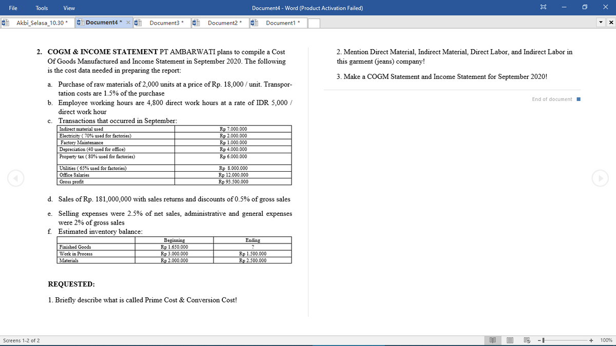 File
Tools
View
Document4 - Word (Product Activation Failed)
Akbi_Selasa_10.30 *
W Document4
Document3 *
Document2 *
Document1 *
2. COGM & INCOME STATEMENT PT AMBARWATI plans to compile a Cost
Of Goods Manufactured and Income Statement in September 2020. The following
is the cost data needed in preparing the report:
2. Mention Direct Material, Indirect Material, Direct Labor, and Indirect Labor in
this garment (jeans) company!
3. Make a COGM Statement and Income Statement for September 2020!
Purchase of raw materials of 2,000 units at a price of Rp. 18,000 / unit. Transpor-
tation costs are 1.5% of the purchase
b. Employee working hours are 4,800 direct work hours at a rate of IDR 5,000 /
a.
End of document
direct work hour
c. Transactions that occurred in September:
Rp 7.000.000
Rp 2.000.000
Rp 1.000.000
Rp 4.000.000
Indirect material used
Electricity ( 70% used for factories)
Factory Maintenance
Depreciation (40 used for office)
Property tax ( 80% used for factories)
Rр 6.000.000
Rp 8.000.000
Rp 12.000.000
Rp 93.500.000
Utilities ( 65% used for factories)
Office Salaries
Gross profit
d. Sales of Rp. 181,000,000 with sales returns and discounts of 0.5% of gross sales
e. Selling expenses were 2.5% of net sales, administrative and general expenses
were 2% of gross sales
f. Estimated inventory balance:
Ending
Beginning
Rp 1.650.000
Rp 3.000.000
Rp 2.000.000
Finished Goods
Rp 1.500.000
Rp 2.500.000
Work in Process
Materials
REQUESTED:
1. Briefly describe what is called Prime Cost & Conversion Cost!
Screens 1-2 of 2
--
+
100%
