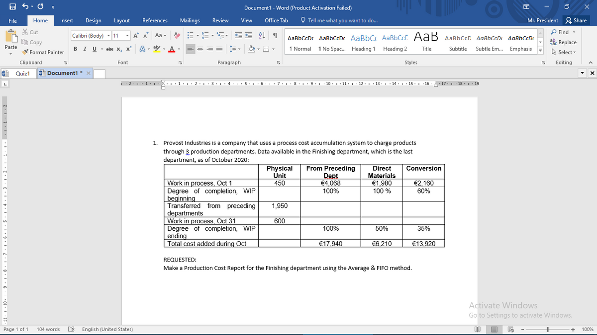 Document1 - Word (Product Activation Failed)
File
Home
Insert
Design
Layout
References
Mailings
Review
View
Office Tab
O Tell me what you want to do...
Mr. President 2 Share
X Cut
P Find -
Calibri (Body) - 11
- A A
Aa -
AaBbCcDc AaBbCcDc AaBbC AaBbCcC AaB AaBbCcC AaBbCcDt AaBbCcD
Be Copy
abe Replace
A - aly - A
Subtle Em. Emphasis -
Paste
BIU - abe X, x
I Normal I No Spac. Heading 1
Heading 2
Title
Subtitle
A Select -
Format Painter
Clipboard
Font
Paragraph
Styles
Editing
O Quiz1
w Document1 * x
1:2.1:1. :X::1.L:2·1·3:L· 4•1•5:L• 6: 1·7: |· 8· 1· 9 : 1 · 10. 1 11: 1 · 12. 1· 13. 1· 14. |· 15. 1 16. 17. 1 18. 1 19
L
A
1. Provost Industries is a company that uses a process cost accumulation system to charge products
through 3 production departments. Data available in the Finishing department, which is the last
department, as of October 2020:
Physical
Unit
450
From Preceding
Dept
€4,068
100%
Direct
Materials
€1,980
100 %
Conversion
Work in process, Oct 1
Degree of completion, WIP
beginning
Transferred from preceding
departments
Work in process, Oct 31
Degree of completion, WIP
ending
Total cost added during Oct
€2,160
60%
1,950
600
100%
50%
35%
€17,940
€6,210
€13,920
REQUESTED:
Make a Production Cost Report for the Finishing department using the Average & FIFO method.
Activate Windows
Go to Settings to activate Windows.
Page 1 of 1
104 words
DE English (United States)
100%
