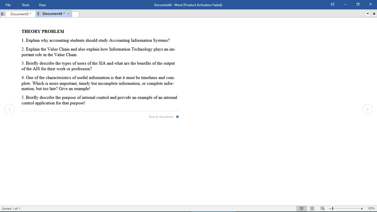 File
Tools
View
Document6 - Word (Product Activation Failed)
Document5 *
W Document6 *
THEORY PROBLEM
1. Explain why accounting students should study Accounting Information Systems?
2. Explain the Value Chain and also explain how Information Technology plays an im-
portant role in the Value Chain.
3. Briefly describe the types of users of the SIA and what are the benefits of the output
of the AIS for their work or profession?
4. One of the characteristics of useful information is that it must be timelines and com-
plete. Which is more important, timely but incomplete information, or complete infor-
mation, but too late? Give an example!
5. Briefly describe the purpose of internal control and provide an example of an internal
control application for that purpose!
End of document
Screen 1 of 1
--
100%
