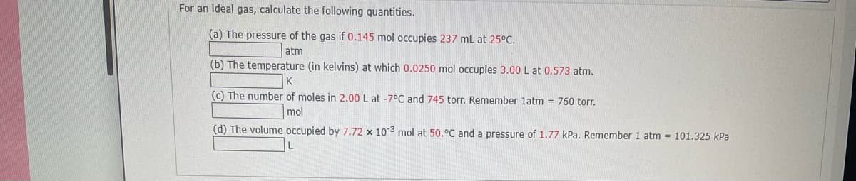 For an ideal gas, calculate the following quantities.
(a) The pressure of the gas if 0.145 mol occupies 237 mL at 25°C.
atm
(b) The temperature (in kelvins) at which 0.0250 mol occupies 3.00 L at 0.573 atm.
K
(c) The number of moles in 2.00 L at -7°C and 745 torr. Remember latm = 760 torr.
mol
(d) The volume occupied by 7.72 x 103 mol at 50.°C and a pressure of 1.77 kPa. Remember 1 atm = 101.325 kPa
