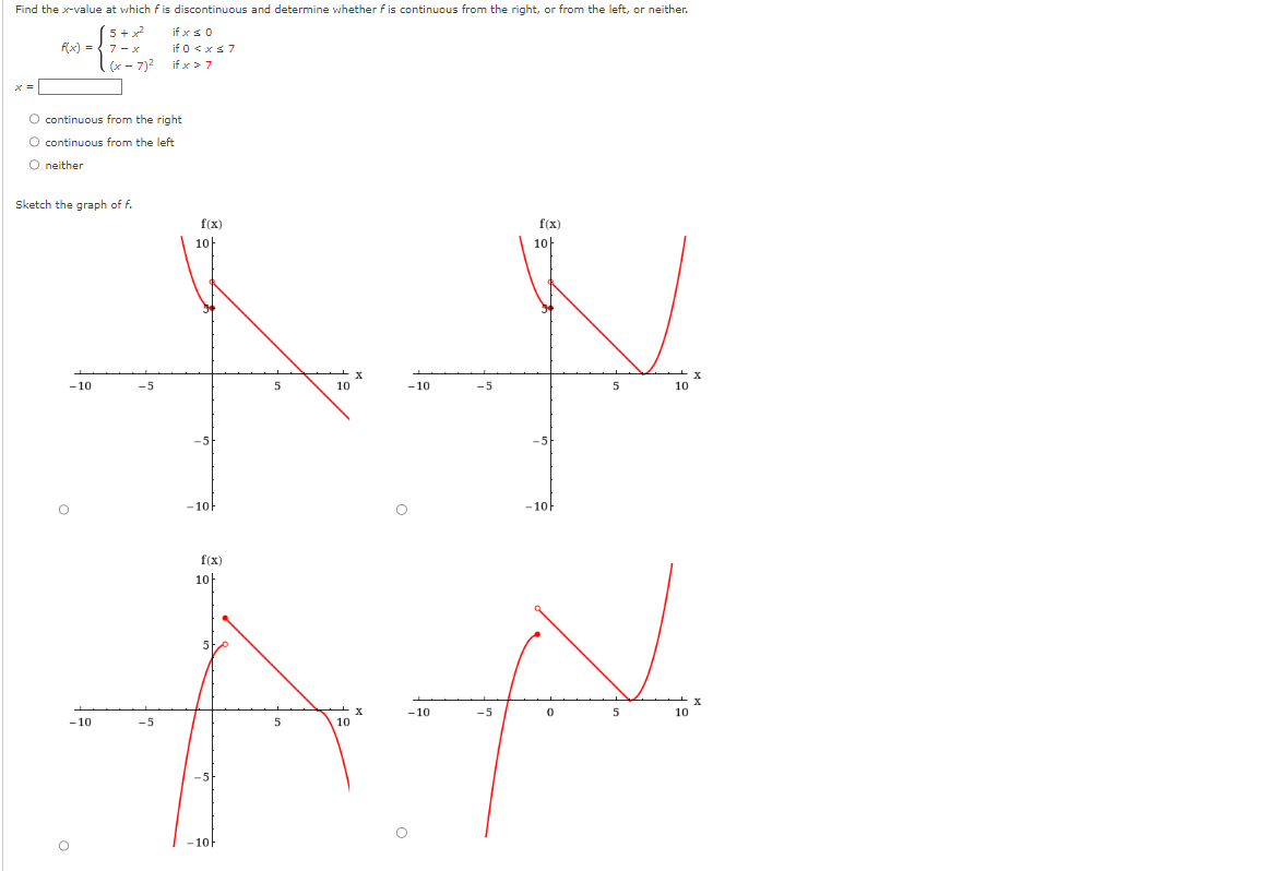 Find the x-value at which f is discontinuous and determine whether f is continuous from the right, or from the left, or neither.
if x ≤ 0
if 0 < x < 7
if x > 7
f(x) =
O continuous from the right
O continuous from the left
O neither
Sketch the graph of f.
-10
5+²
7-x
(x-7)²
O
-10
-5
f(x)
-5
10+
-10h
f(x)
10
5
5
-10-
10
x
-10
-5
f(x)
10h
AN
-10
-5
0
5
10
10
5
10
5
X
10