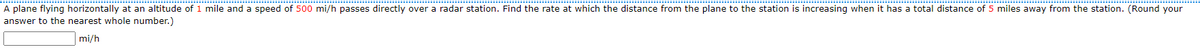 A plane flying horizontally at an altitude of 1 mile and a speed of 500 mi/h passes directly over a radar station. Find the rate at which the distance from the plane to the station is increasing when it has a total distance of 5 miles away from the station. (Round your
answer to the nearest whole number.)
mi/h
