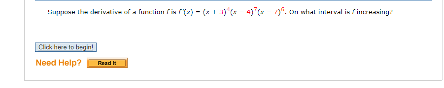 Suppose the derivative of a function f is f'(x) = (x + 3)*(x - 4)7(x - 7)6. On what interval is f increasing?
Click here to begin!
Need Help?
Read It
