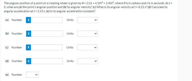 The angular position of a point on a rotating wheel is given by 0-2.01 +4.19t² +2.40t³, where is in radians and t is in seconds. At t -
0, what are (a) the point's angular position and (b) its angular velocity? (c) What is its angular velocity at t-8.22 s? (d) Calculate its
angular acceleration at t - 2.33 s. (e) Is its angular acceleration constant?
(a) Number
(b) Number i
(c) Number i
(d) Number
(e) Number
Units
Units
Units
Units