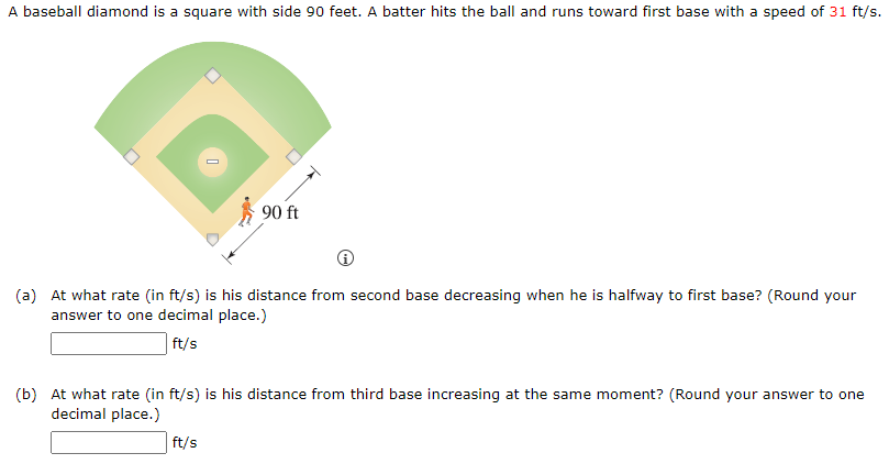 A baseball diamond is a square with side 90 feet. A batter hits the ball and runs toward first base with a speed of 31 ft/s.
90 ft
(a) At what rate (in ft/s) is his distance from second base decreasing when he is halfway to first base? (Round your
answer to one decimal place.)
ft/s
(b) At what rate (in ft/s) is his distance from third base increasing at the same moment? (Round your answer to one
decimal place.)
ft/s
