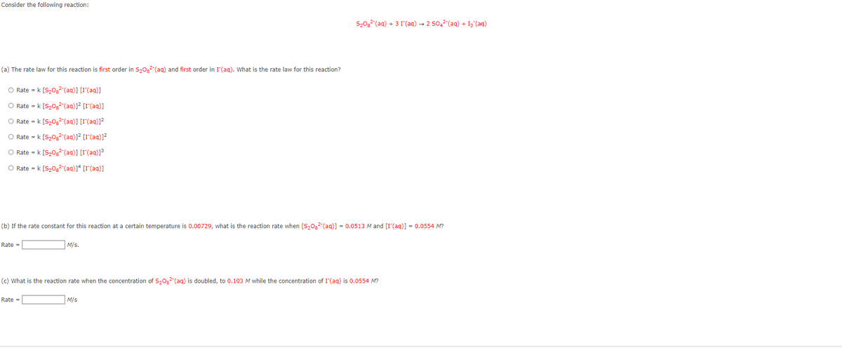 Consider the following reaction:
(a) The rate law for this reaction is first order in S₂082 (aq) and first order in I (aq). What is the rate law for this reaction?
O Rate = k [S₂08² (aq)] [I (aq)]
O Rate = k [S₂08² (aq)]² [[(aq)]
O Rate = k [S₂08² (aq)] [I (aq)]²
O Rate = k [S₂08² (aq)]² [[(aq)]²
O Rate = k [S₂08² (aq)] [I (aq)]³
O Rate = k [S₂08² (aq)]4[r(aq)]
(b) If the rate constant for this reaction at a certain temperature is 0.00729, what is the reaction rate when [S₂08² (aq)] = 0.0513 M and [I (aq)] = 0.0554 M?
Rate =
M/s.
Rate =
S₂08² (aq) + 3 I (aq) → 2 SO4²(aq) + 13 (aq)
(c) What is the reaction rate when the concentration of S₂O² (aq) is doubled, to 0.103 M while the concentration of I (aq) is 0.0554 M?
M/s