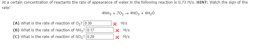 At a certain concentration of reactants the rate of appearance of water in the following reaction is 0.73 M/s. HINT: Watch the sign of the
rate!
4NH3 + 70₂ → 4NO₂ + 6H₂O
X M/s
(A) What is the rate of reaction of O₂? [0.30
(B) What is the rate of reaction of NH3? 0.17
(C) What is the rate of reaction of NO₂? 0.29
X M/s
X
M/s