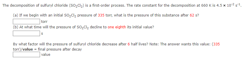 The decomposition
(a) If we begin with an initial SO₂Cl₂ pressure of 335 torr, what is the pressure of this substance after 62 s?
torr
(b) At what time will the pressure of SO₂Cl₂ decline to one eighth its initial value?
S
of sulfuryl chloride (SO₂Cl₂) is a first-order process. The rate constant for the decomposition at 660 K is 4.5 x 10-² s²¹.
By what factor will the pressure of sulfuryl chloride decrease after 6 half lives? Note: The answer wants this value: (335
torr)/value = final pressure after decay
value