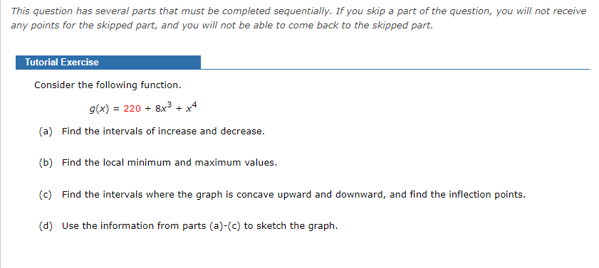 This question has several parts that must be completed sequentially. If you skip a part of the question, you will not receive
any points for the skipped part, and you will not be able to come back to the skipped part.
Tutorial Exercise
Consider the following function.
g(x) = 220 + 8x3 + x4
(a) Find the intervals of increase and decrease.
(b) Find the local minimum and maximum values.
(c) Find the intervals where the graph is concave upward and downward, and find the inflection points.
(d) Use the information from parts (a)-(c) to sketch the graph.
