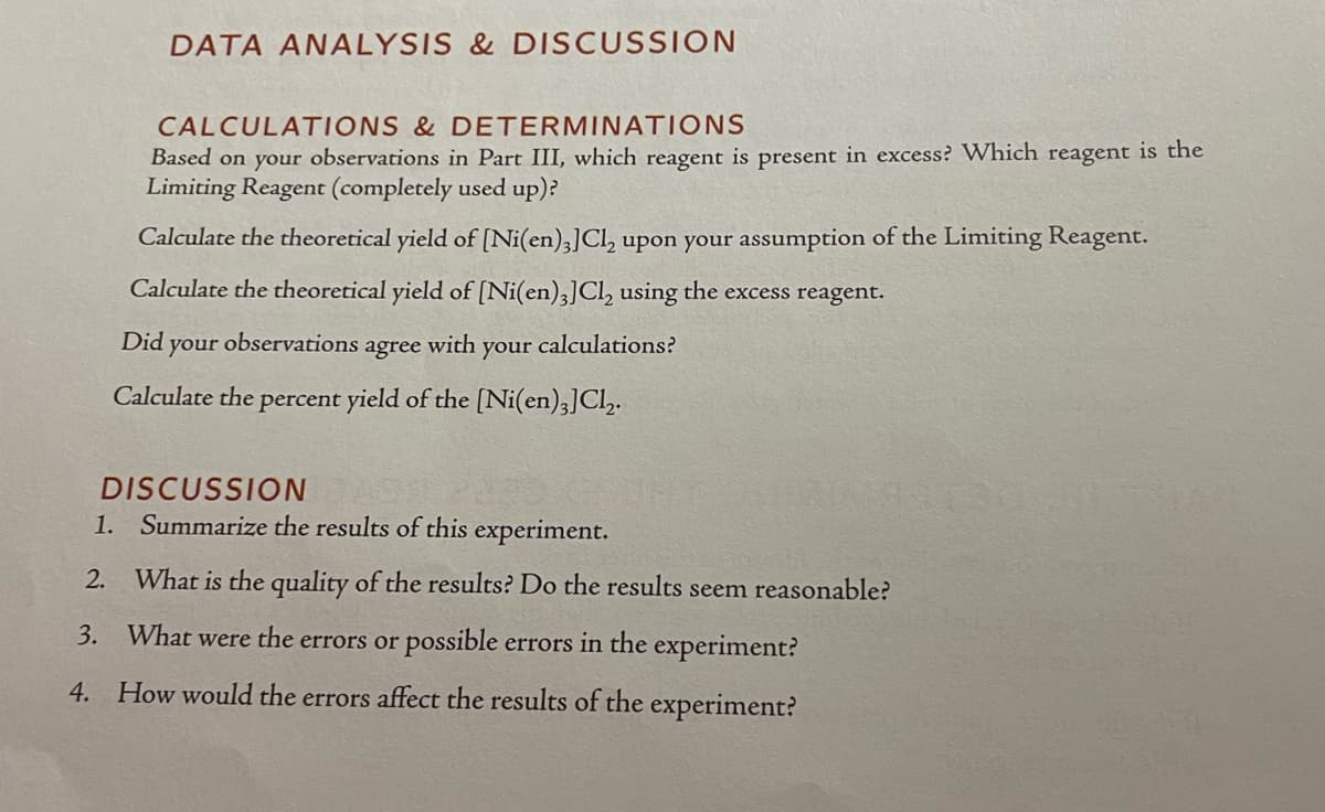 DATA ANALYSIS & DISCUSSION
CALCULATIONS & DETERMINATIONS
Based on your observations in Part III, which reagent is present in excess? Which reagent is the
Limiting Reagent (completely used up)?
Calculate the theoretical yield of [Ni(en)3] Cl₂ upon your assumption of the Limiting Reagent.
Calculate the theoretical yield of [Ni(en)3] Cl₂ using the excess reagent.
Did your
observations agree with your calculations?
Calculate the percent yield of the [Ni(en)3] Cl₂.
DISCUSSION
1. Summarize the results of this experiment.
2. What is the quality of the results? Do the results seem reasonable?
3. What were the errors or possible errors in the experiment?
4. How would the errors affect the results of the experiment?