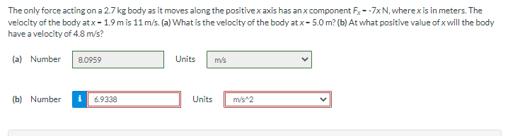 The only force acting on a 2.7 kg body as it moves along the positive x axis has an x component Fx--7x N, where x is in meters. The
velocity of the body at x - 1.9 m is 11 m/s. (a) What is the velocity of the body at x-5.0 m? (b) At what positive value of x will the body
have a velocity of 4.8 m/s?
(a) Number
8.0959
(b) Number i 6.9338
Units
m/s
Units m/s^2