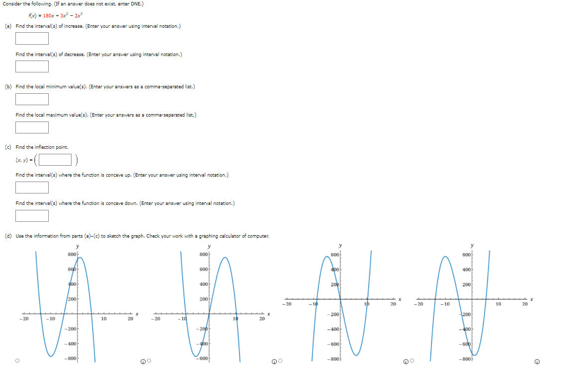 Consider the following. (If an answer does not exist, enter DNE.)
f(x) = 180x + 3x - 2x
(a) Find the interval(s) of increase. (Enter your answer using interval notation.)
Find the interval(s) of decrease. (Enter your answer using interval notation.)
(b) Find the local minimum value(s). (Enter your answers as a comma-separated list.)
Find the local maximum value(s). (Enter your answers as a comma-separated list.)
(c) Find the inflection point.
(х, у)
Find the interval(s) where the function is concave up. (Enter your answer using interval notation.)
Find the interval(s) where the function is concave down. (Enter your answer using interval notation.)
(d) Use the information from parts (a)-(c) to sketch the graph. Check your work with a graphing calculator of computer.
y
y
800
800-
600
600
600
600
400
400
400-
400
200
200
200-
200-
-20
-10
10
20
- 20
-10
10
20
-200
200
- 20
-10
10
20
-20
- 10
10
20
-200
-200
-400
-400-
-400
400
-600-
- 600
-600
600
-800-
- 800-
