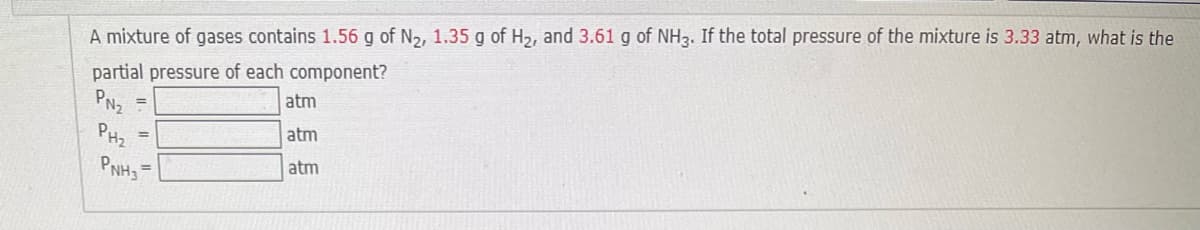 A mixture of gases contains 1.56 g of N2, 1.35 g of H2, and 3.61 g of NH3. If the total pressure of the mixture is 3.33 atm, what is the
partial pressure of each component?
atm
PNz
%3D
PHz
atm
%3D
atm
%3D
