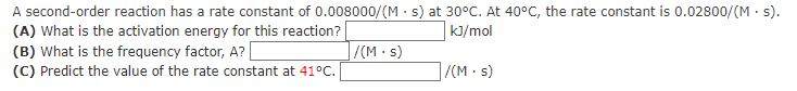 A second-order reaction has a rate constant of 0.008000/(Ms) at 30°C. At 40°C, the rate constant is 0.02800/(M. s).
(A) What is the activation energy for this reaction?
kJ/mol
/(M.s)
(B) What is the frequency factor, A? [
(C) Predict the value of the rate constant at 41°C.
/(M.s)