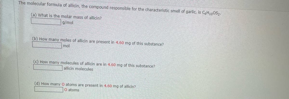 The molecular formula of allicin, the compound responsible for the characteristic smell of garlic, is CgH10OS2.
(a) What is the molar mass of allicin?
g/mol
(b) How many moles of allicin are present in 4.60 mg of this substance?
mol
(c) How many molecules of allicin are in 4.60 mg of this substance?
allicin molecules
(d) How many O atoms are present in 4.60 mg of allicin?
O atoms
