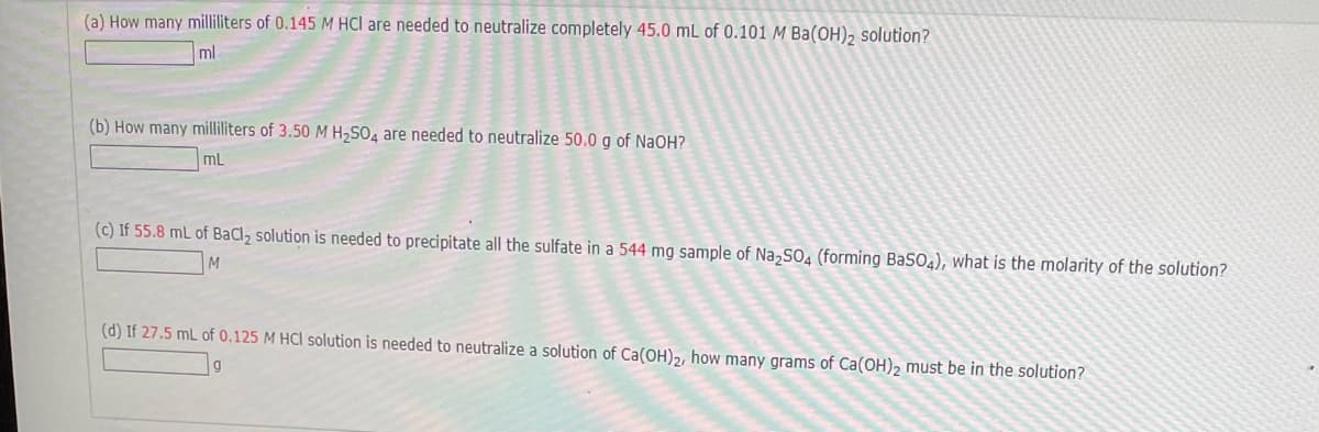 (a) How many milliliters of 0.145 M HCl are needed to neutralize completely 45.0 mL of 0.101 M Ba(OH), solution?
ml
(b) How many milliliters of 3.50 M H,SO4 are needed to neutralize 50.0 g of NaOH?
mL
(c) If 55.8 mL of BaCl, solution is needed to precipitate all the sulfate in a 544 mg sample of Na,SO4 (forming BaSO4), what is the molarity of the solution?
(d) If 27.5 mL of 0.125 M HCl solution is needed to neutralize a solution of Ca(OH)2, how many grams of Ca(OH)2 must be in the solution?
