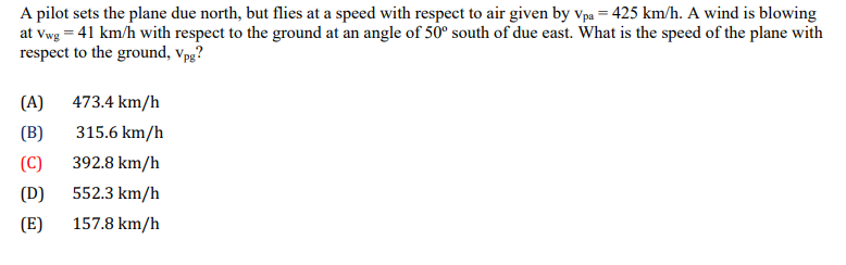 A
pilot sets the plane due north, but flies at a speed with respect to air given by Vpa = 425 km/h. A wind is blowing
at Vwg = 41 km/h with respect to the ground at an angle of 50° south of due east. What is the speed of the plane with
respect to the ground, Vpg?
(A) 473.4 km/h
(B)
315.6 km/h
(C)
392.8 km/h
552.3 km/h
157.8 km/h
(D)
(E)
