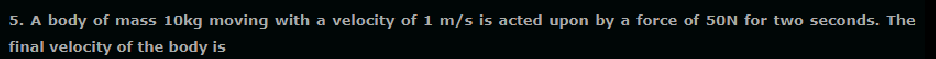 5. A body of mass 10kg moving with a velocity of 1 m/s is acted upon by a force of 50N for two seconds. The
final velocity of the body is
