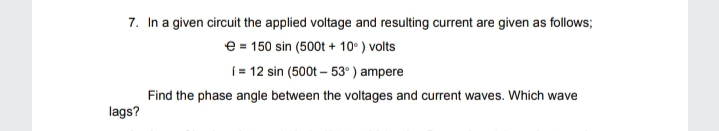 7. In a given circuit the applied voltage and resulting current are given as follows;
e = 150 sin (500t + 10° ) volts
j 12 sin (500t – 53° ) ampere
Find the phase angle between the voltages and current waves. Which wave
lags?
