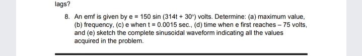 lags?
8. An emf is given by e = 150 sin (314t + 30°) volts. Determine: (a) maximum value,
(b) frequency, (c) e when t = 0.0015 sec., (d) time when e first reaches – 75 volts,
and (e) sketch the complete sinusoidal waveform indicating all the values
acquired in the problem.
