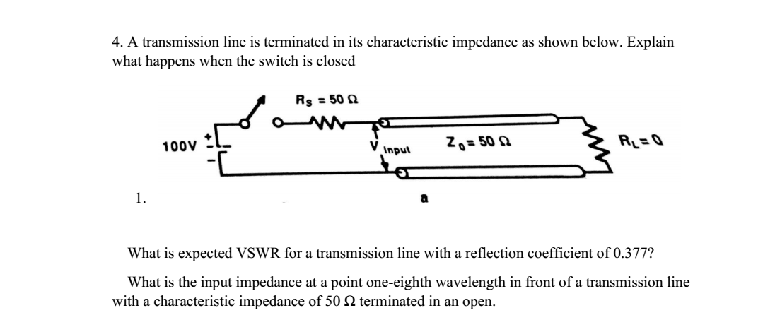 4. A transmission line is terminated in its characteristic impedance as shown below. Explain
what happens when the switch is closed
Rs = 50 Q
Z0= 50 2
R_ = Q
100V
V inpul
1.
What is expected VSWR for a transmission line with a reflection coefficient of 0.377?
What is the input impedance at a point one-eighth wavelength in front of a transmission line
with a characteristic impedance of 50 N terminated in an open.

