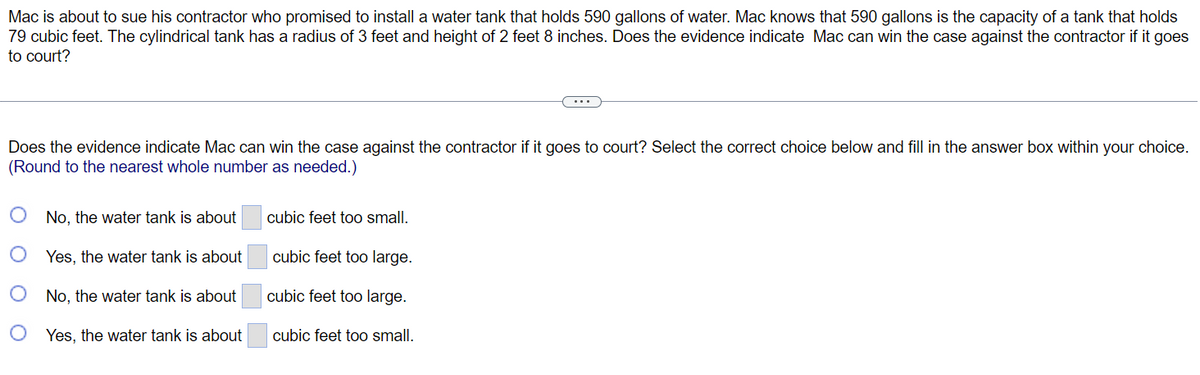 Mac is about to sue his contractor who promised to install a water tank that holds 590 gallons of water. Mac knows that 590 gallons is the capacity of a tank that holds
79 cubic feet. The cylindrical tank has a radius of 3 feet and height of 2 feet 8 inches. Does the evidence indicate Mac can win the case against the contractor if it goes
to court?
Does the evidence indicate Mac can win the case against the contractor if it goes to court? Select the correct choice below and fill in the answer box within your choice.
(Round to the nearest whole number as needed.)
No, the water tank is about
Yes, the water tank is about
No, the water tank is about
Yes, the water tank is about
cubic feet too small.
cubic feet too large.
cubic feet too large.
cubic feet too small.