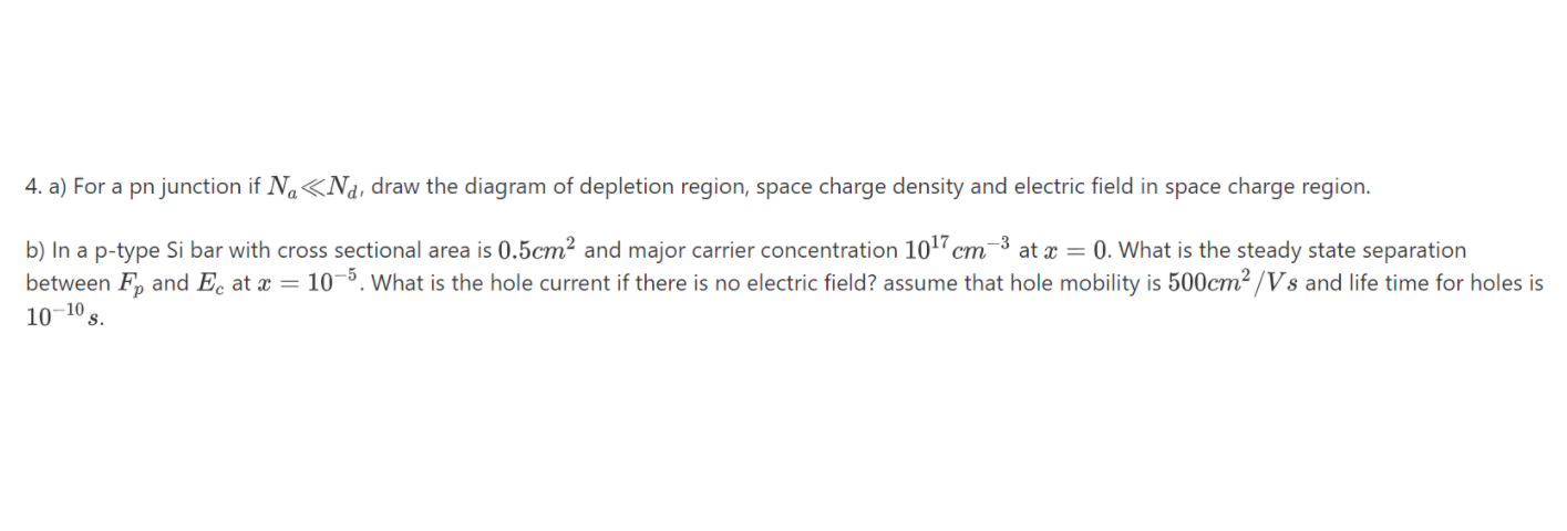 4. a) For a pn junction if Na«Na, draw the diagram of depletion region, space charge density and electric field in space charge region.
b) In a p-type Si bar with cross sectional area is 0.5cm² and major carrier concentration 10 cm-3 at x = 0. What is the steady state separation
between F, and Ec at x = 10¬º. What is the hole current if there is no electric field? assume that hole mobility is 500cm² /Vs and life time for holes is
10–10,
S.
