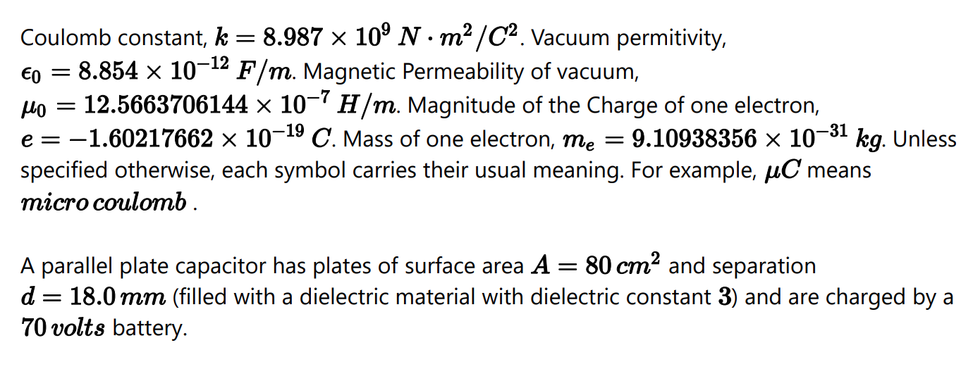 A parallel plate capacitor has plates of surface area A = 80 cm2 and separation
18.0 mm (filled with a dielectric material with dielectric constant 3) and are charged by a
70 volts battery.
d
||
