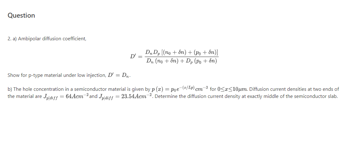 2. a) Ambipolar diffusion coefficient,
D, Dp [(no + ôn) + (Po + ôn)]
D' =
D„ (no + &n) + Dp (Po + &n)
Show for p-type material under low injection, D' = D,.
