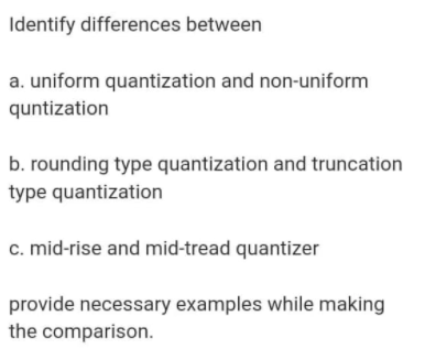 Identify differences between
a. uniform quantization and non-uniform
quntization
b. rounding type quantization and truncation
type quantization
c. mid-rise and mid-tread quantizer
provide necessary examples while making
the comparison.
