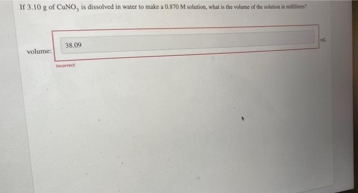 If 3.10 g of CUNO, is dissolved in water to make a 0.870 M solution, what is the volume of the solution in miltiliters?
38.09
volume:
Incorrect
