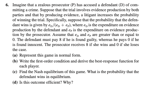 6. Imagine that a zealous prosecutor (P) has accused a defendant (D) of com-
mitting a crime. Suppose that the trial involves evidence production by both
parties and that by producing evidence, a litigant increases the probability
of winning the trial. Specifically, suppose that the probability that the defen-
dant wins is given by ep/(ep + ep), where ep is the expenditure on evidence
production by the defendant and ep is the expenditure on evidence produc-
tion by the prosecutor. Assume that ep and ep are greater than or equal to
0. The defendant must pay 8 if he is found guilty, whereas he pays 0 if he
is found innocent. The prosecutor receives 8 if she wins and 0 if she loses
the case.
(a) Represent this game in normal form.
(b) Write the first-order condition and derive the best-response function for
each player.
(c) Find the Nash equilibrium of this game. What is the probability that the
defendant wins in equilibrium.
(d) Is this outcome efficient? Why?
